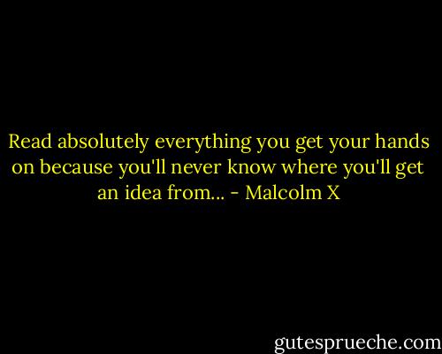 Read absolutely everything you get your hands on because you'll never know where you'll get an idea from... - Malcolm X