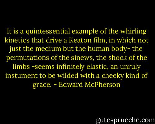 It is a quintessential example of the whirling kinetics that drive a Keaton film, in which not just the medium but the human body- the permutations of the sinews, the shock of the limbs -seems infinitely elastic, an unruly instument to be wilded with a cheeky kind of grace. - Edward McPherson