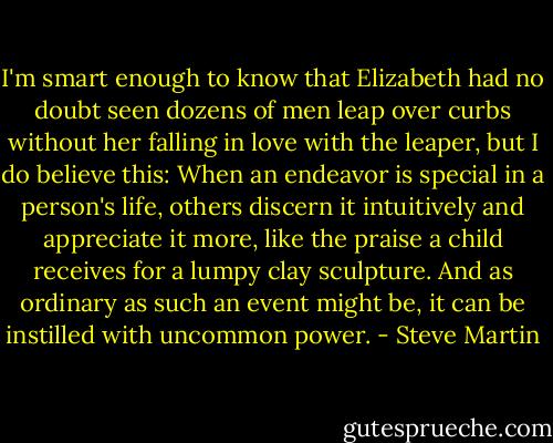 I'm smart enough to know that Elizabeth had no doubt seen dozens of men leap over curbs without her falling in love with the leaper, but I do believe this: When an endeavor is special in a person's life, others discern it intuitively and appreciate it more, like the praise a child receives for a lumpy clay sculpture. And as ordinary as such an event might be, it can be instilled with uncommon power. - Steve Martin