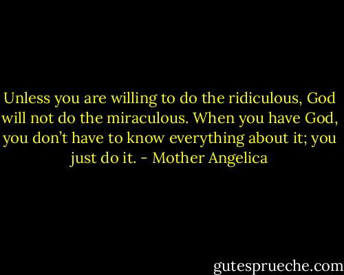 Unless you are willing to do the ridiculous, God will not do the miraculous. When you have God, you don’t have to know everything about it; you just do it. - Mother Angelica