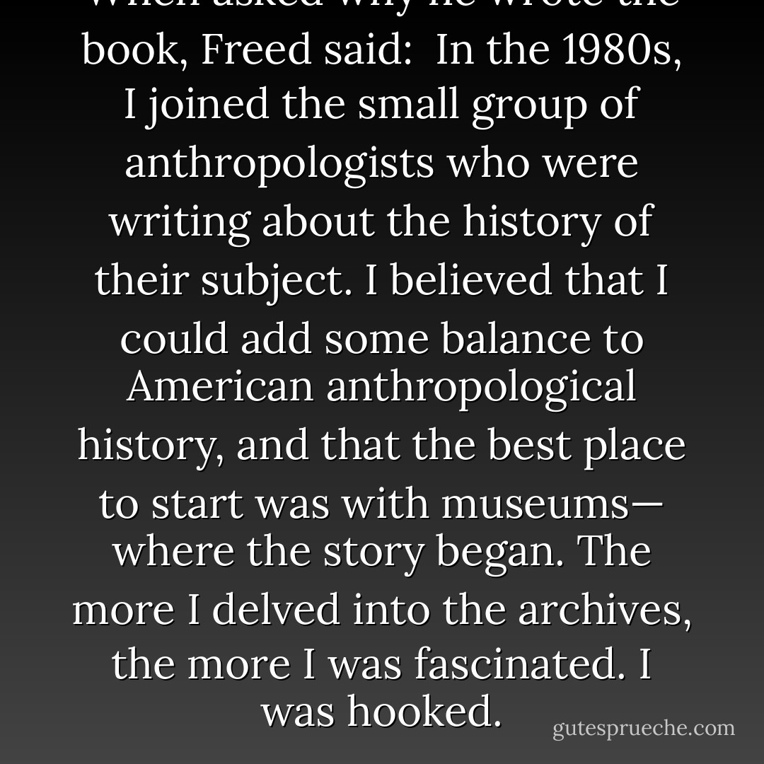 When asked why he wrote the book, Freed said: <br />In the 1980s, I joined the small group of anthropologists who were writing about the history of their subject. I believed that I could add some balance to American anthropological history, and that the best place to start was with museums—<br />where the story began. The more I delved into the archives, the more I was fascinated. I was hooked. - Stanley A. Freed