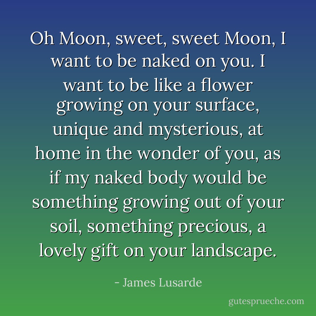 Oh Moon, sweet, sweet Moon, I want to be naked on you. I want to be like a flower growing on your surface, unique and mysterious, at home in the wonder of you, as if my naked body would be something growing out of your soil, something precious, a lovely gift on your landscape. - James Lusarde