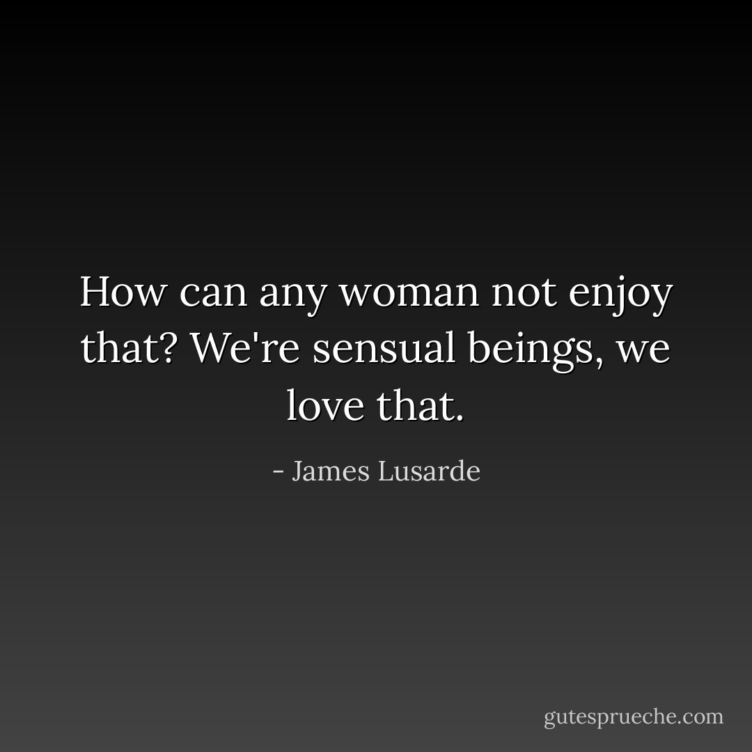 How can any woman not enjoy that? We're sensual beings, we love that. - James Lusarde