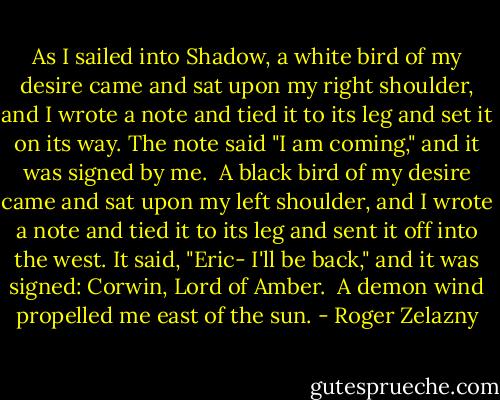 As I sailed into Shadow, a white bird of my desire came and sat upon my right shoulder, and I wrote a note and tied it to its leg and set it on its way. The note said "I am coming," and it was signed by me.<br /><br />A black bird of my desire came and sat upon my left shoulder, and I wrote a note and tied it to its leg and sent it off into the west. It said, "Eric- I'll be back," and it was signed: Corwin, Lord of Amber.<br /><br />A demon wind propelled me east of the sun. - Roger Zelazny