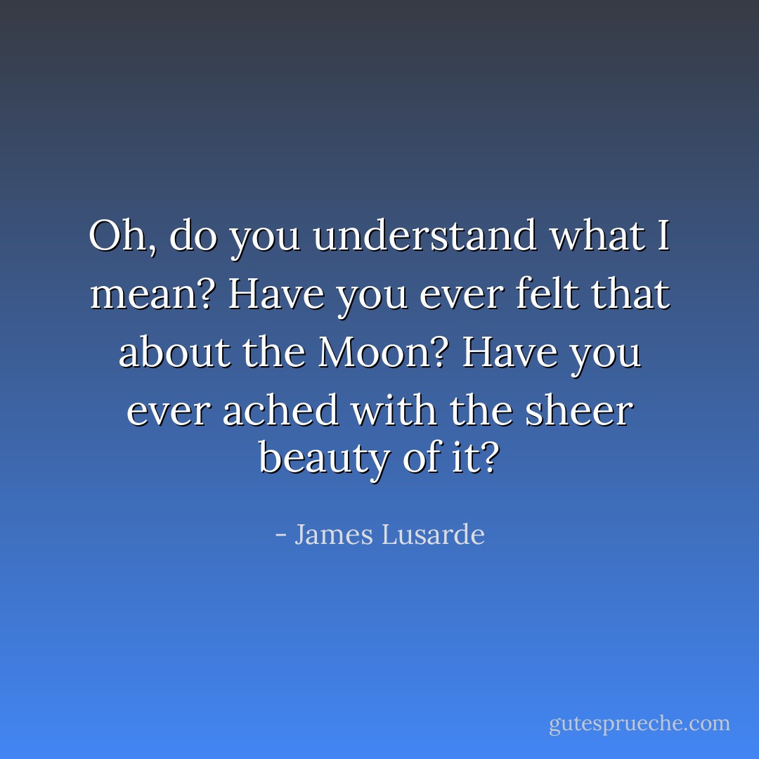 Oh, do you understand what I mean? Have you ever felt that about the Moon? Have you ever ached with the sheer beauty of it? - James Lusarde