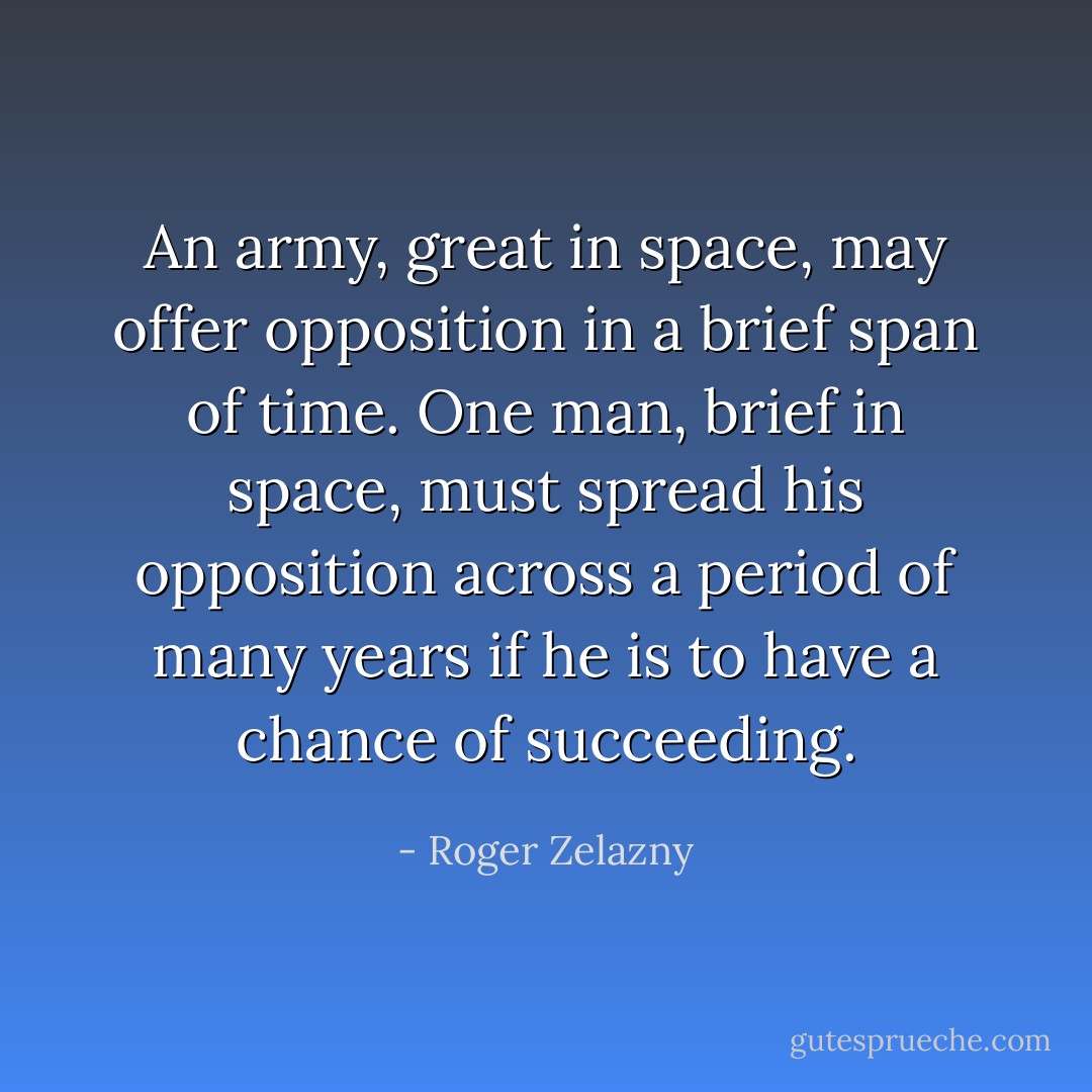 An army, great in space, may offer opposition in a brief span of time. One man, brief in space, must spread his opposition across a period of many years if he is to have a chance of succeeding. - Roger Zelazny