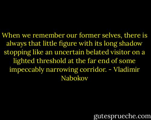 When we remember our former selves, there is always that little figure with its long shadow stopping like an uncertain belated visitor on a lighted threshold at the far end of some impeccably narrowing corridor. - Vladimir Nabokov