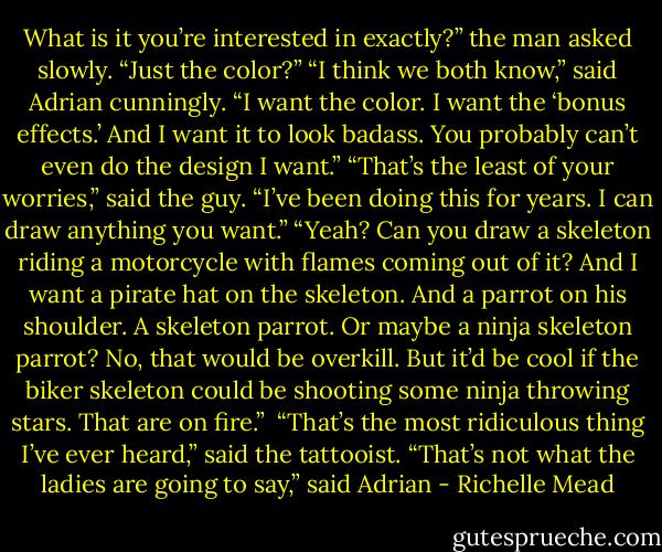 What is it you’re interested in exactly?” the man asked<br />slowly. “Just the color?”<br />“I think we both know,” said Adrian cunningly. “I want the<br />color. I want the ‘bonus effects.’ And I want it to look<br />badass. You probably can’t even do the design I want.”<br />“That’s the least of your worries,” said the guy. “I’ve been<br />doing this for years. I can draw anything you want.”<br />“Yeah? Can you draw a skeleton riding a motorcycle with<br />flames coming out of it? And I want a pirate hat on the<br />skeleton. And a parrot on his shoulder. A skeleton parrot.<br />Or maybe a ninja skeleton parrot? No, that would be<br />overkill. But it’d be cool if the biker skeleton could be<br />shooting some ninja throwing stars. That are on fire.”<br /> “That’s the most ridiculous thing I’ve ever heard,” said the<br />tattooist.<br />“That’s not what the ladies are going to say,” said Adrian - Richelle Mead