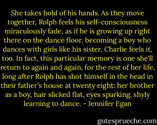 She takes hold of his hands. As they move together, Rolph feels his self-consciousness miraculously fade, as if he is growing up right there on the dance floor, becoming a boy who dances with girls like his sister. Charlie feels it, too. In fact, this particular memory is one she'll return to again and again, for the rest of her life, long after Rolph has shot himself in the head in their father's house at twenty eight: her brother as a boy, hair slicked flat, eyes sparking, shyly learning to dance. - Jennifer Egan