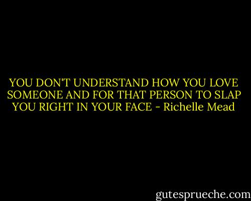YOU DON'T UNDERSTAND HOW YOU LOVE SOMEONE AND FOR THAT PERSON TO SLAP YOU RIGHT IN YOUR FACE - Richelle Mead