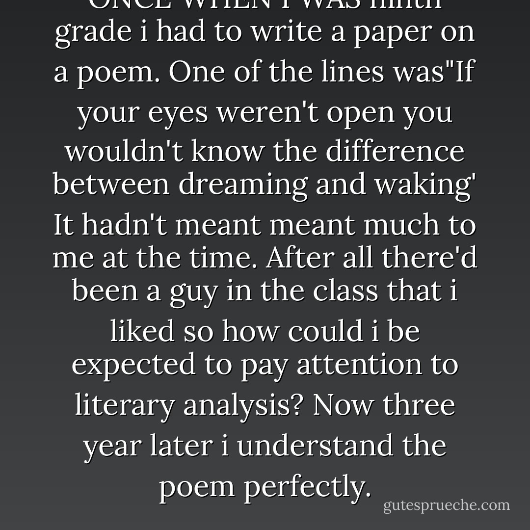 ONCE WHEN I WAS ninth grade i had to write a paper on a poem. One of the lines was"If your eyes weren't open you wouldn't know the difference between dreaming and waking' It hadn't meant meant much to me at the time. After all there'd been a guy in the class that i liked so how could i be expected to pay attention to literary analysis? Now three year later i understand the poem perfectly. - Richelle Mead