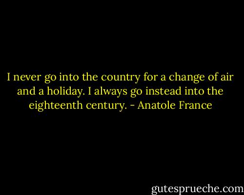 I never go into the country for a change of air and a holiday. I always go instead into the eighteenth century. - Anatole France
