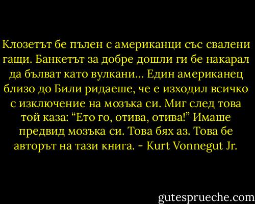 Клозетът бе пълен с американци със свалени гащи. Банкетът за добре дошли ги бе накарал да бълват като вулкани… Един американец близо до Били ридаеше, че е изходил всичко с изключение на мозъка си. Миг след това той каза: “Ето го, отива, отива!” Имаше предвид мозъка си. Това бях аз. Това бе авторът на тази книга. - Kurt Vonnegut Jr.