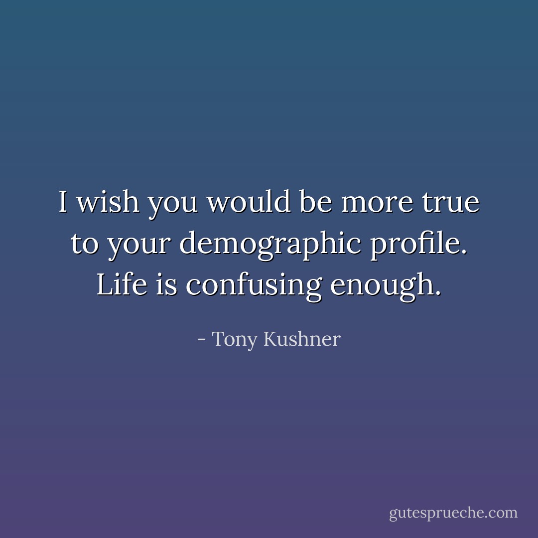 I wish you would be more true to your demographic profile. Life is confusing enough. - Tony Kushner