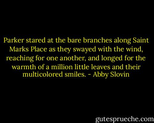 Parker stared at the bare branches along Saint Marks Place as they swayed with the wind, reaching for one another, and longed for the warmth of a million little leaves and their multicolored smiles. - Abby Slovin