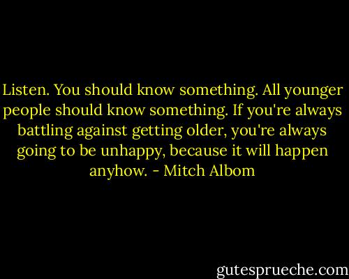 Listen. You should know something. All younger people should know something. If you're always battling against getting older, you're always going to be unhappy, because it will happen anyhow. - Mitch Albom