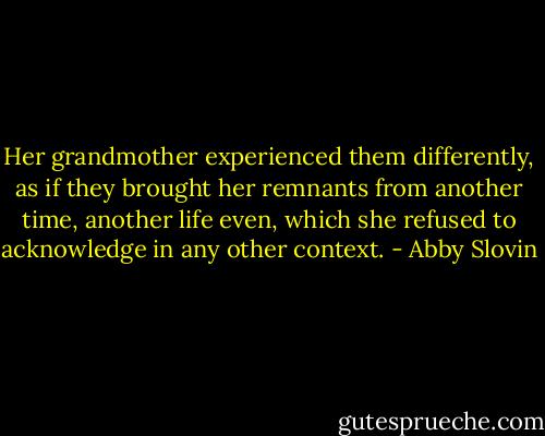 Her grandmother experienced them differently, as if they brought her remnants from another time, another life even, which she refused to acknowledge in any other context. - Abby Slovin