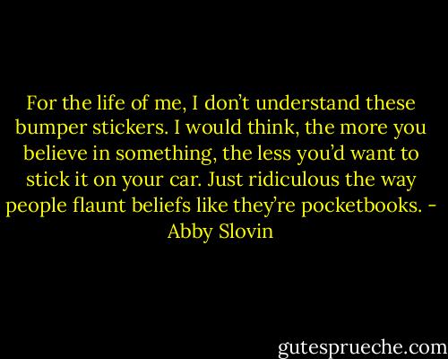For the life of me, I don’t understand these bumper stickers. I would think, the more you believe in something, the less you’d want to stick it on your car. Just ridiculous the way people flaunt beliefs like they’re pocketbooks. - Abby Slovin