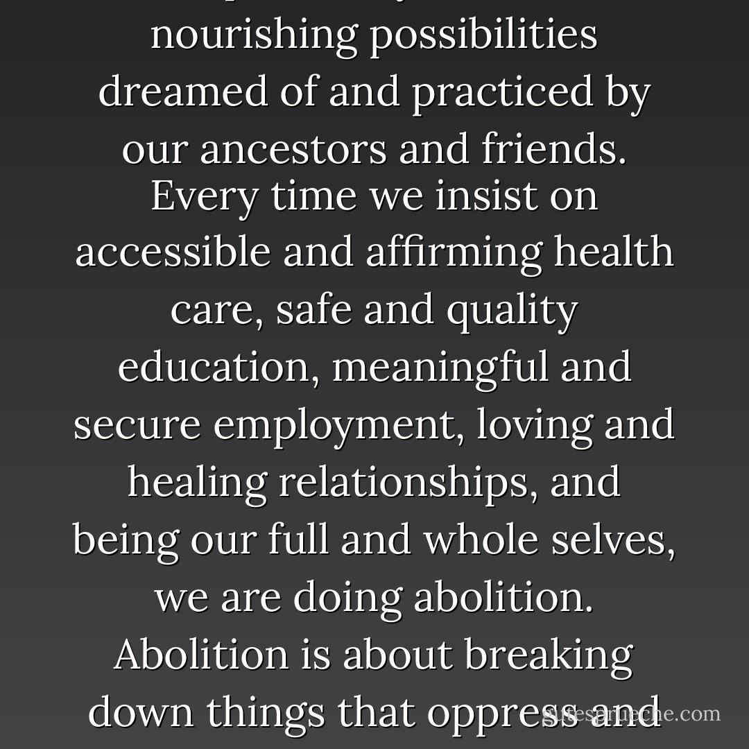Abolition is not some disstant future but something we create in every moment when we say no to the traps of empire and yes to the nourishing possibilities dreamed of and practiced by our ancestors and friends. Every time we insist on accessible and affirming health care, safe and quality education, meaningful and secure employment, loving and healing relationships, and being our full and whole selves, we are doing abolition. Abolition is about breaking down things that oppress and building up things that nourish. Abolition is the practice of transformation in the here and now and the ever after. - Eric A. Stanley