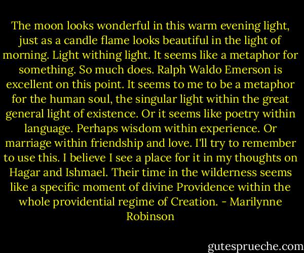 The moon looks wonderful in this warm evening light, just as a candle flame looks beautiful in the light of morning. Light withing light. It seems like a metaphor for something. So much does. Ralph Waldo Emerson is excellent on this point.<br />It seems to me to be a metaphor for the human soul, the singular light within the great general light of existence. Or it seems like poetry within language. Perhaps wisdom within experience. Or marriage within friendship and love. I'll try to remember to use this. I believe I see a place for it in my thoughts on Hagar and Ishmael. Their time in the wilderness seems like a specific moment of divine Providence within the whole providential regime of Creation. - Marilynne Robinson