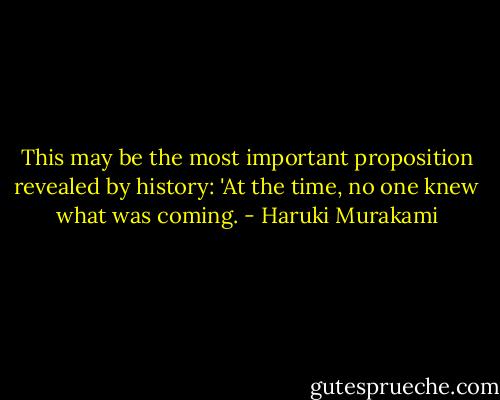 This may be the most important proposition revealed by history: 'At the time, no one knew what was coming. - Haruki Murakami