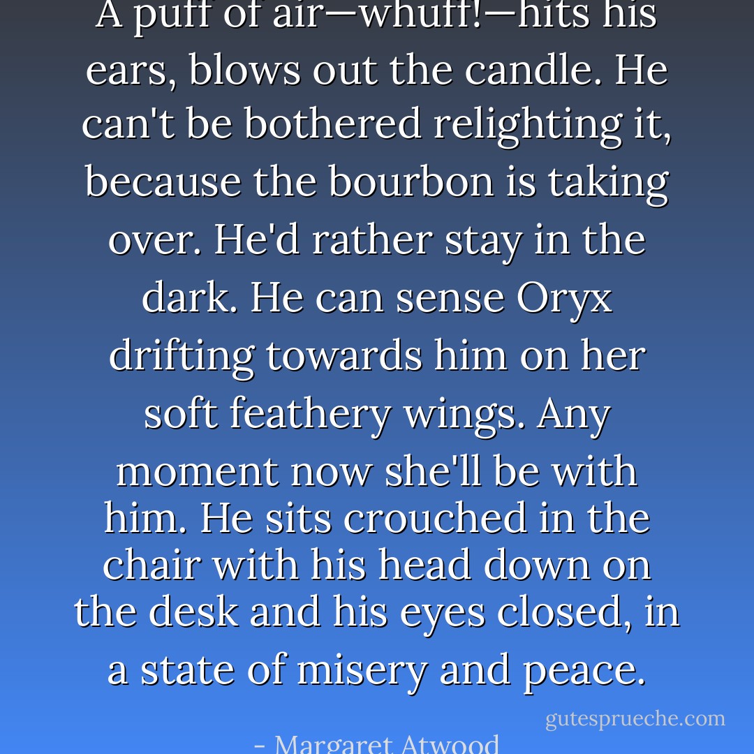 A puff of air—whuff!—hits his ears, blows out the candle. He can't be bothered relighting it, because the bourbon is taking over. He'd rather stay in the dark. He can sense Oryx drifting towards him on her soft feathery wings. Any moment now she'll be with him. He sits crouched in the chair with his head down on the desk and his eyes closed, in a state of misery and peace. - Margaret Atwood