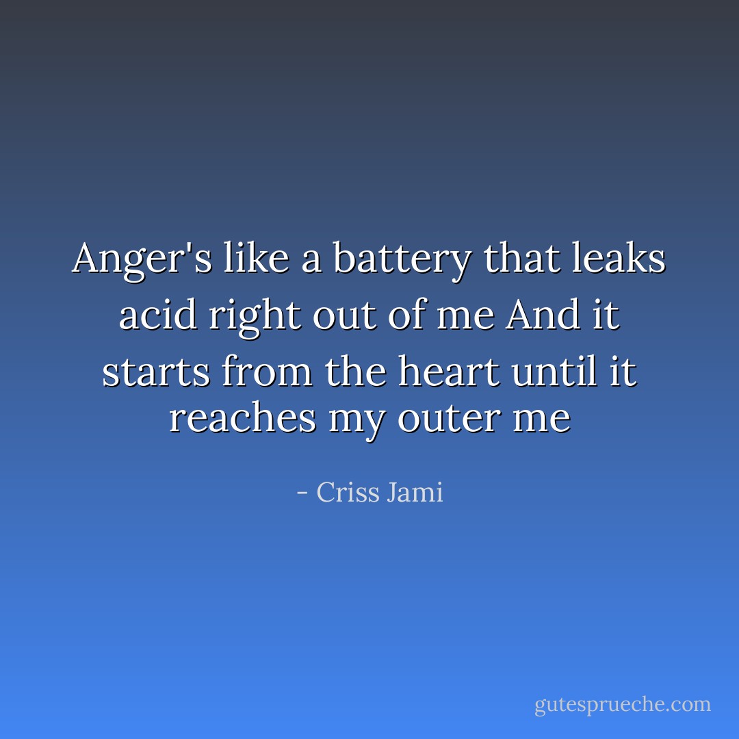 Anger's like a battery that leaks acid right out of me<br />And it starts from the heart until it reaches my outer me - Criss Jami
