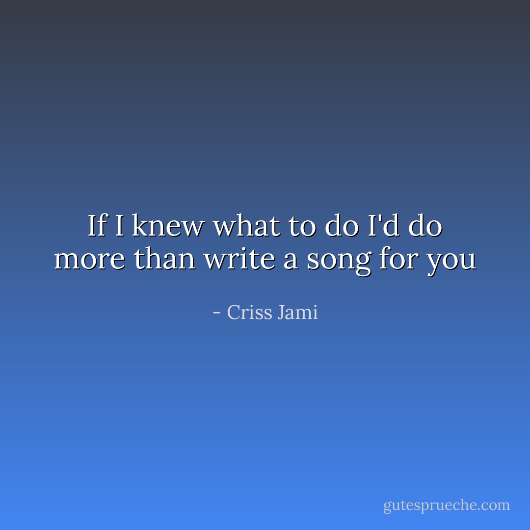 If I knew what to do<br />I'd do more than write a song for you - Criss Jami