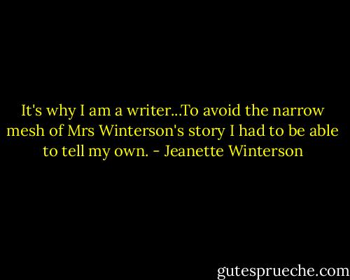 It's why I am a writer...To avoid the narrow mesh of Mrs Winterson's story I had to be able to tell my own. - Jeanette Winterson