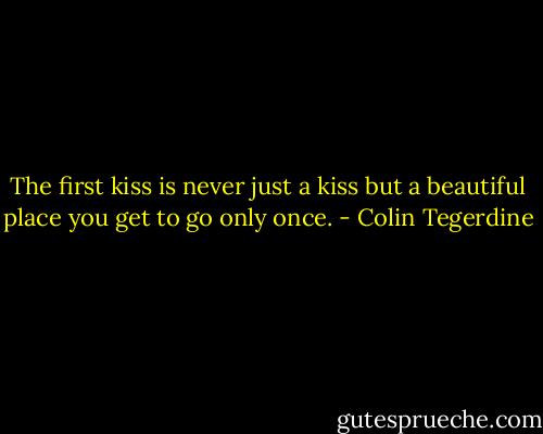 The first kiss is never just a kiss but a beautiful place you get to go only once. - Colin Tegerdine