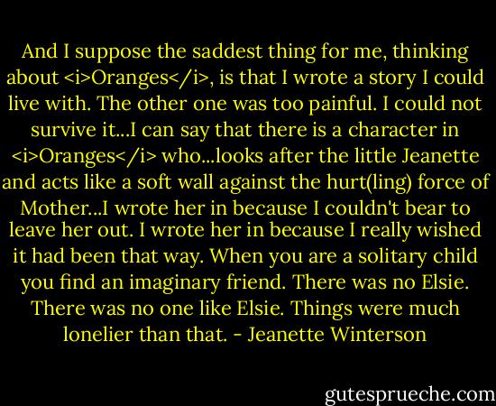 And I suppose the saddest thing for me, thinking about <i>Oranges</i>, is that I wrote a story I could live with. The other one was too painful. I could not survive it...I can say that there is a character in <i>Oranges</i> who...looks after the little Jeanette and acts like a soft wall against the hurt(ling) force of Mother...I wrote her in because I couldn't bear to leave her out. I wrote her in because I really wished it had been that way. When you are a solitary child you find an imaginary friend. There was no Elsie. There was no one like Elsie. Things were much lonelier than that. - Jeanette Winterson