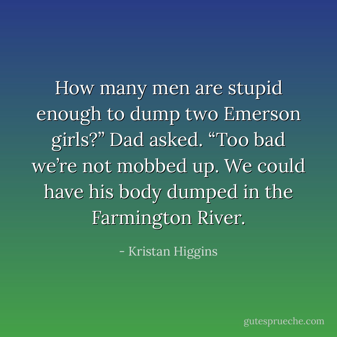 How many men are stupid enough to dump two Emerson girls?” Dad asked. “Too bad we’re not mobbed up. We could have his body dumped in the Farmington River. - Kristan Higgins