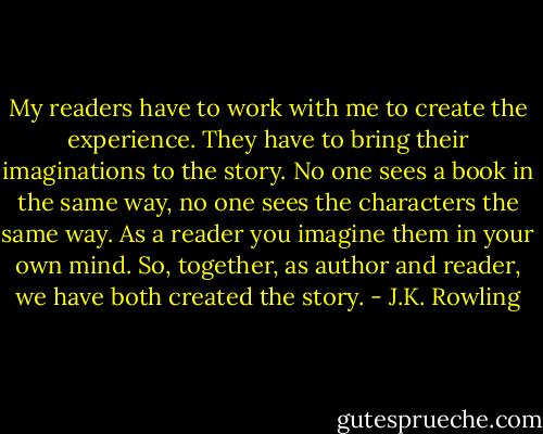 My readers have to work with me to create the experience. They have to bring their imaginations to the story. No one sees a book in the same way, no one sees the characters the same way. As a reader you imagine them in your own mind. So, together, as author and reader, we have both created the story. - J.K. Rowling