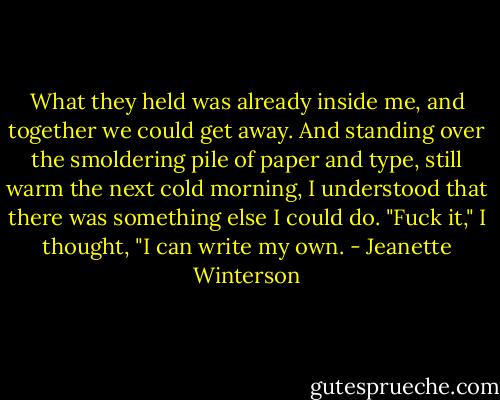 What they held was already inside me, and together we could get away. And standing over the smoldering pile of paper and type, still warm the next cold morning, I understood that there was something else I could do. "Fuck it," I thought, "I can write my own. - Jeanette Winterson