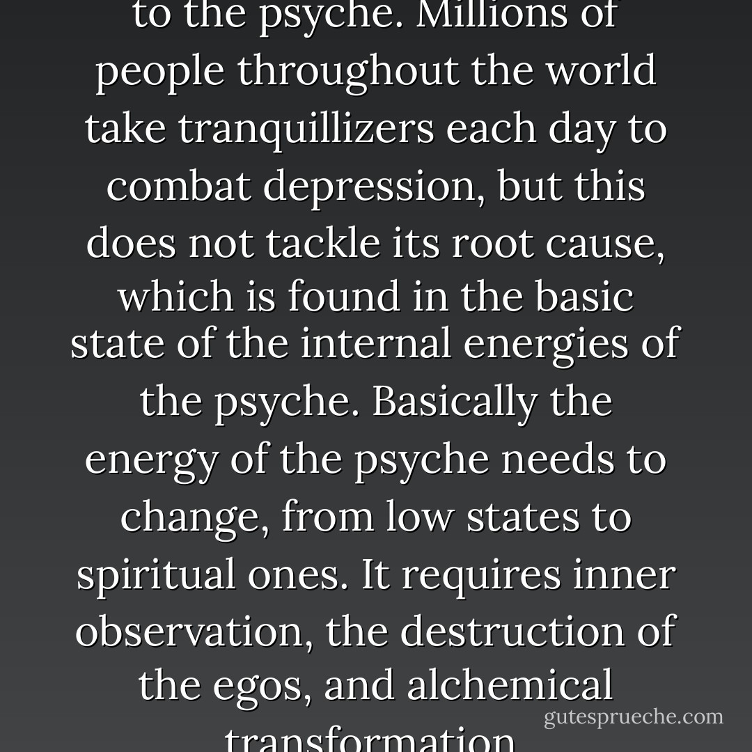 Low states are a like a poison to the psyche. Millions of people throughout the world take tranquillizers each day to combat depression, but this does not tackle its root cause, which is found in the basic state of the internal energies of the psyche.<br />Basically the energy of the psyche needs to change, from low states to spiritual ones. It requires inner observation, the destruction of the egos, and alchemical transformation. - Belsebuub