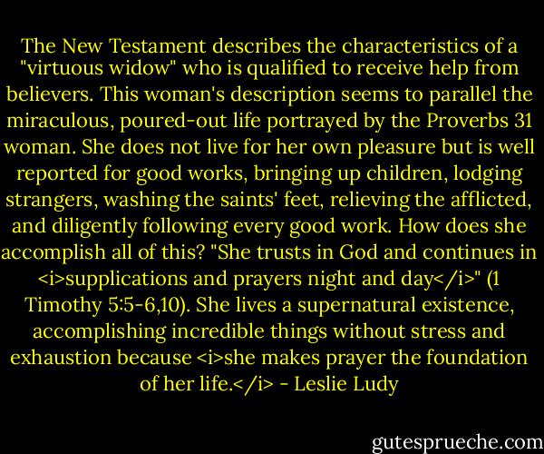 The New Testament describes the characteristics of a "virtuous widow" who is qualified to receive help from believers. This woman's description seems to parallel the miraculous, poured-out life portrayed by the Proverbs 31 woman. She does not live for her own pleasure but is well reported for good works, bringing up children, lodging strangers, washing the saints' feet, relieving the afflicted, and diligently following every good work. How does she accomplish all of this? "She trusts in God and continues in <i>supplications and prayers night and day</i>" (1 Timothy 5:5-6,10). She lives a supernatural existence, accomplishing incredible things without stress and exhaustion because <i>she makes prayer the foundation of her life.</i> - Leslie Ludy