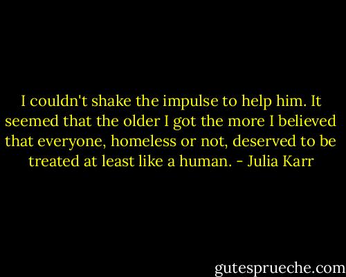 I couldn't shake the impulse to help him. It seemed that the older I got the more I believed that everyone, homeless or not, deserved to be treated at least like a human. - Julia Karr