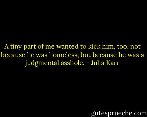 A tiny part of me wanted to kick him, too, not because he was homeless, but because he was a judgmental asshole. - Julia Karr