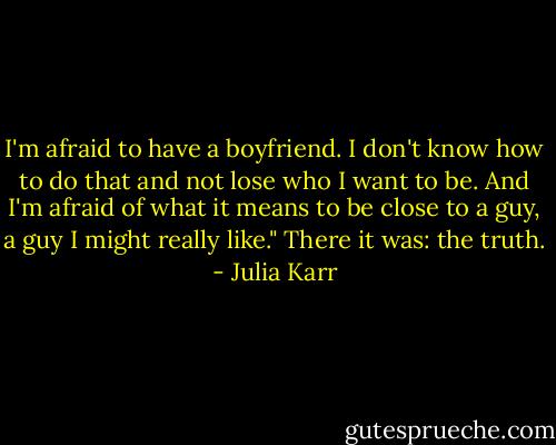 I'm afraid to have a boyfriend. I don't know how to do that and not lose who I want to be. And I'm afraid of what it means to be close to a guy, a guy I might really like."<br />There it was: the truth. - Julia Karr