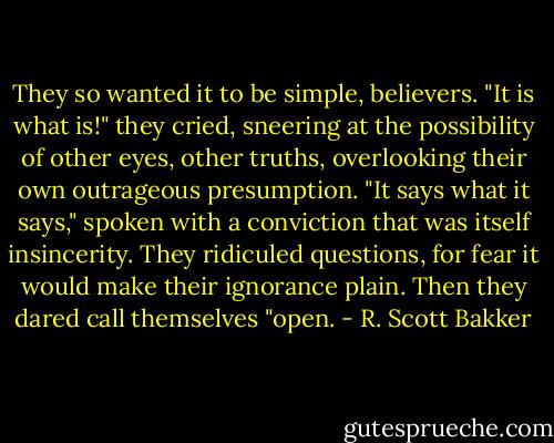 They so wanted it to be simple, believers. "It is what is!" they cried, sneering at the possibility of other eyes, other truths, overlooking their own outrageous presumption. "It says what it says," spoken with a conviction that was itself insincerity. They ridiculed questions, for fear it would make their ignorance plain. Then they dared call themselves "open. - R. Scott Bakker