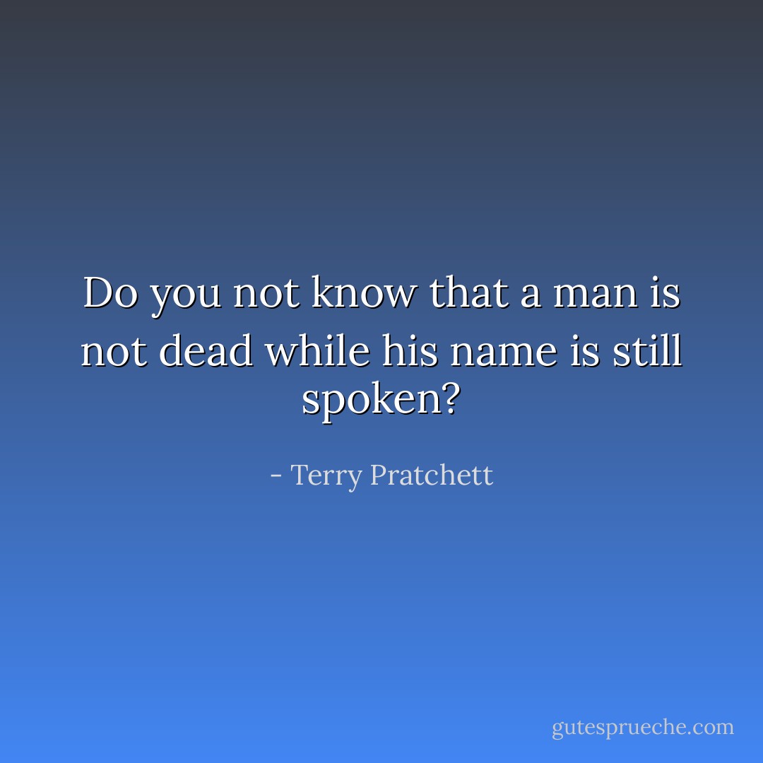Do you not know that a man is not dead while his name is still spoken? - Terry Pratchett