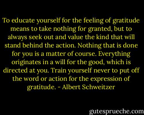 To educate yourself for the feeling of gratitude means to take nothing for granted, but to always seek out and value the kind that will stand behind the action. Nothing that is done for you is a matter of course. Everything originates in a will for the good, which is directed at you. Train yourself never to put off the word or action for the expression of gratitude. - Albert Schweitzer