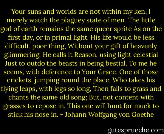 Your suns and worlds are not within my ken,<br />I merely watch the plaguey state of men.<br />The little god of earth remains the same queer sprite<br />As on the first day, or in primal light.<br />His life would be less difficult, poor thing,<br />Without your gift of heavenly glimmering;<br />He calls it Reason, using light celestial<br />Just to outdo the beasts in being bestial.<br />To me he seems, with deference to Your Grace,<br />One of those crickets, jumping round the place,<br />Who takes his flying leaps, with legs so long,<br />Then falls to grass and chants the same old song;<br />But, not content with grasses to repose in,<br />This one will hunt for muck to stick his nose in. - Johann Wolfgang von Goethe