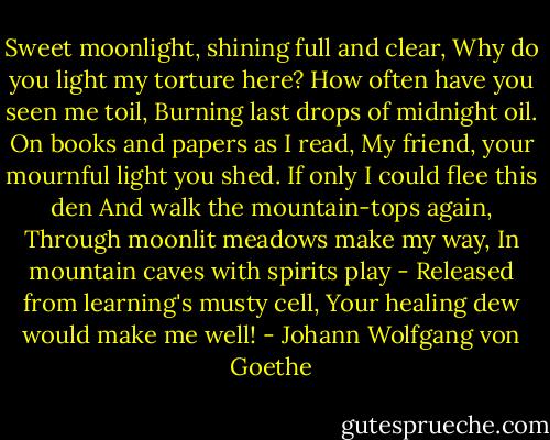 Sweet moonlight, shining full and clear,<br />Why do you light my torture here?<br />How often have you seen me toil,<br />Burning last drops of midnight oil.<br />On books and papers as I read,<br />My friend, your mournful light you shed.<br />If only I could flee this den<br />And walk the mountain-tops again,<br />Through moonlit meadows make my way,<br />In mountain caves with spirits play -<br />Released from learning's musty cell,<br />Your healing dew would make me well! - Johann Wolfgang von Goethe