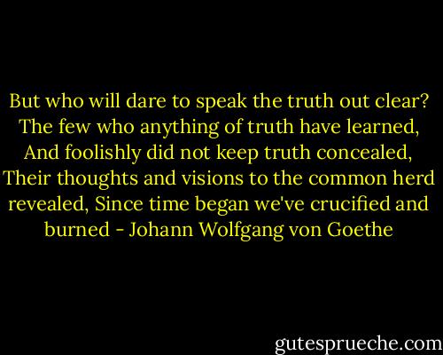 But who will dare to speak the truth out clear?<br />The few who anything of truth have learned,<br />And foolishly did not keep truth concealed,<br />Their thoughts and visions to the common herd revealed,<br />Since time began we've crucified and burned - Johann Wolfgang von Goethe