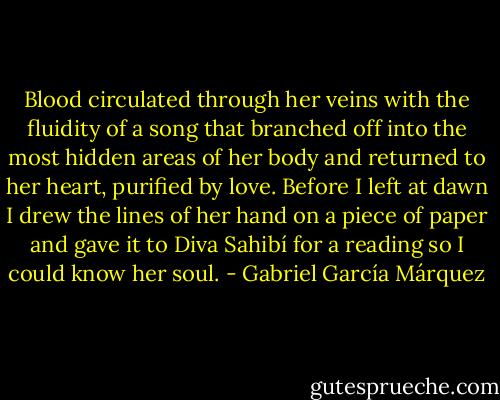 Blood circulated through her veins with the fluidity of a song that branched off into the most hidden areas of her body and returned to her heart, purified by love. Before I left at dawn I drew the lines of her hand on a piece of paper and gave it to Diva Sahibí for a reading so I could know her soul. - Gabriel García Márquez