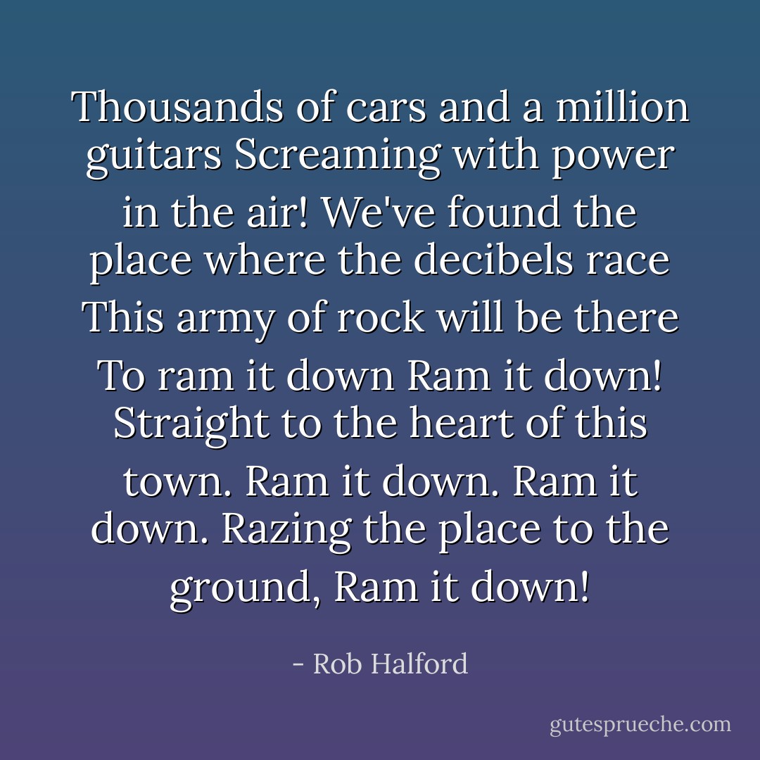 Thousands of cars and a million guitars<br />Screaming with power in the air!<br />We've found the place where the decibels race<br />This army of rock will be there<br />To ram it down<br />Ram it down!<br />Straight to the heart of this town.<br />Ram it down.<br />Ram it down.<br />Razing the place to the ground,<br />Ram it down! - Rob Halford