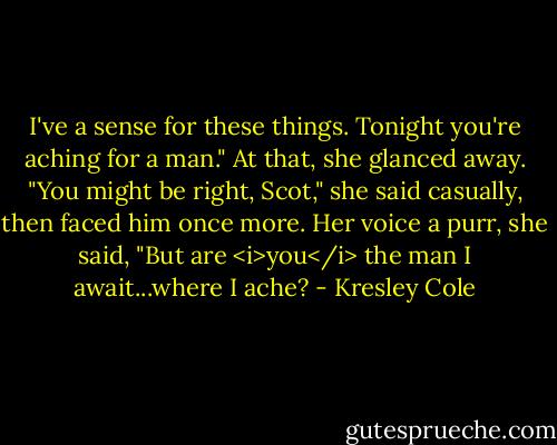 I've a sense for these things. Tonight you're aching for a man."<br />At that, she glanced away. "You might be right, Scot," she said casually, then faced him once more. Her voice a purr, she said, "But are <i>you</i> the man I await...where I ache? - Kresley Cole