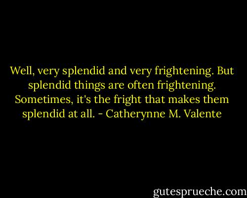 Well, very splendid and very frightening. But splendid things are often frightening. Sometimes, it's the fright that makes them splendid at all. - Catherynne M. Valente