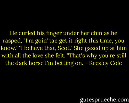 He curled his finger under her chin as he rasped, "I'm goin' tae get it right this time, you know."<br />"I believe that, Scot." She gazed up at him with all the love she felt. "That's why you're still the dark horse I'm betting on. - Kresley Cole